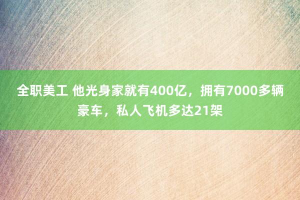 全职美工 他光身家就有400亿，拥有7000多辆豪车，私人飞机多达21架