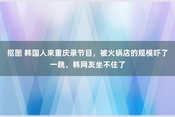 抠图 韩国人来重庆录节目，被火锅店的规模吓了一跳，韩网友坐不住了