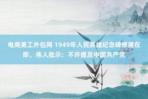 电商美工外包网 1949年人民英雄纪念碑修建在即，伟人批示：不许提及中国共产党