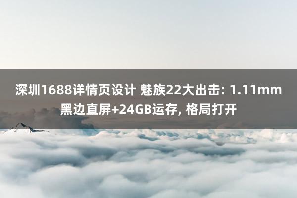 深圳1688详情页设计 魅族22大出击: 1.11mm黑边直屏+24GB运存, 格局打开