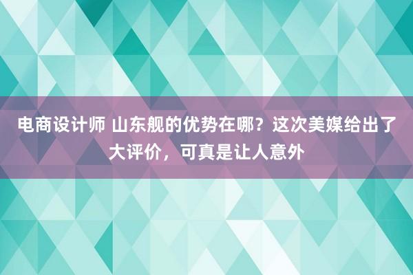 电商设计师 山东舰的优势在哪？这次美媒给出了大评价，可真是让人意外