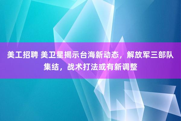 美工招聘 美卫星揭示台海新动态，解放军三部队集结，战术打法或有新调整