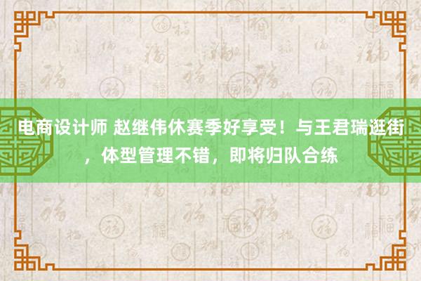 电商设计师 赵继伟休赛季好享受！与王君瑞逛街，体型管理不错，即将归队合练