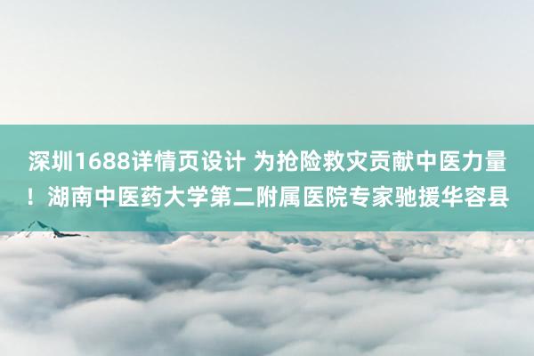 深圳1688详情页设计 为抢险救灾贡献中医力量！湖南中医药大学第二附属医院专家驰援华容县