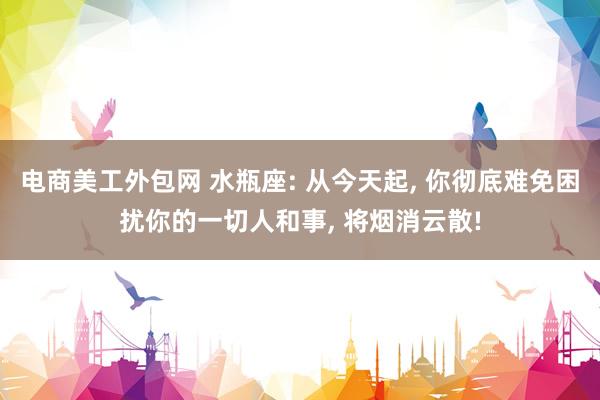 电商美工外包网 水瓶座: 从今天起, 你彻底难免困扰你的一切人和事, 将烟消云散!