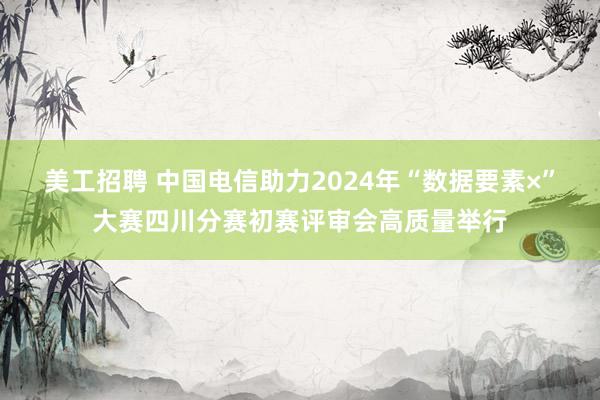 美工招聘 中国电信助力2024年“数据要素×”大赛四川分赛初赛评审会高质量举行