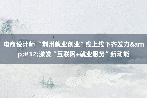 电商设计师 “荆州就业创业”线上线下齐发力&#32;激发“互联网+就业服务”新动能