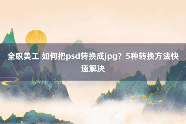 全职美工 如何把psd转换成jpg？5种转换方法快速解决