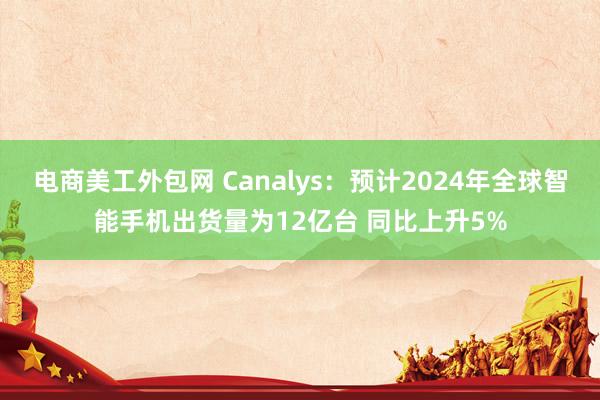 电商美工外包网 Canalys：预计2024年全球智能手机出货量为12亿台 同比上升5%