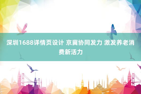 深圳1688详情页设计 京冀协同发力 激发养老消费新活力