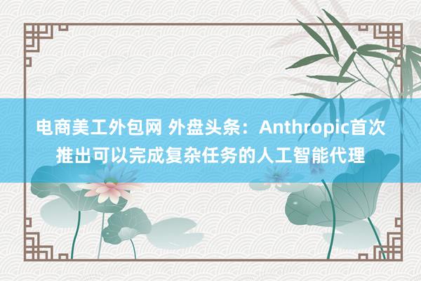 电商美工外包网 外盘头条：Anthropic首次推出可以完成复杂任务的人工智能代理